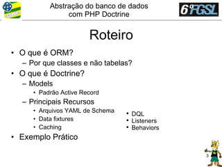Abstração do banco de dados
               com PHP Doctrine


                       Roteiro
• O que é ORM?
  – Por que classes e não tabelas?
• O que é Doctrine?
  – Models
     • Padrão Active Record
  – Principais Recursos
     • Arquivos YAML de Schema   ●
                                     DQL
     • Data fixtures             ●
                                     Listeners
     • Caching                   ●
                                     Behaviors
• Exemplo Prático

                                                 3
 