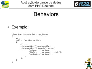 Abstração do banco de dados
              com PHP Doctrine


                     Behaviors

• Exemplo:
 class User extends Doctrine_Record
 {
     // ...
     public function setUp()
     {
         // ...
         $this->actAs('Timestampable');
         $this->actAs('Sluggable', array(
                 'unique'    => true,
                 'fields'    => array('titulo'),
                 'canUpdate' => true
             )
         );
     }
 }
                                                   31
 
