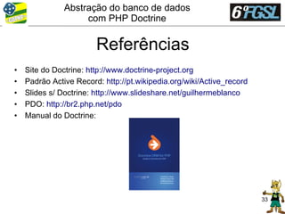 Abstração do banco de dados
                    com PHP Doctrine


                        Referências
•   Site do Doctrine: http://www.doctrine-project.org
•   Padrão Active Record: http://pt.wikipedia.org/wiki/Active_record
•   Slides s/ Doctrine: http://www.slideshare.net/guilhermeblanco
•   PDO: http://br2.php.net/pdo
•   Manual do Doctrine:




                                                                       33
 