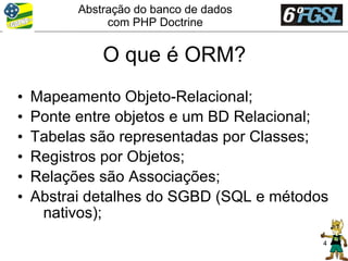 Abstração do banco de dados
               com PHP Doctrine


              O que é ORM?
•   Mapeamento Objeto-Relacional;
•   Ponte entre objetos e um BD Relacional;
•   Tabelas são representadas por Classes;
•   Registros por Objetos;
•   Relações são Associações;
•   Abstrai detalhes do SGBD (SQL e métodos
     nativos);
                                          4
 