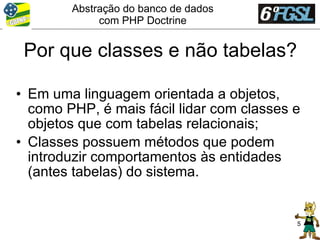 Abstração do banco de dados
             com PHP Doctrine


 Por que classes e não tabelas?

• Em uma linguagem orientada a objetos,
  como PHP, é mais fácil lidar com classes e
  objetos que com tabelas relacionais;
• Classes possuem métodos que podem
  introduzir comportamentos às entidades
  (antes tabelas) do sistema.


                                           5
 