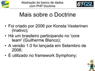 Abstração do banco de dados
             com PHP Doctrine


       Mais sobre o Doctrine
• Foi criado por 2006 por Konsta Vesterinen
    (Inativo);
• Há um brasileiro participando no 'core
    team' (Guilherme Blanco);
• A versão 1.0 foi lançada em Setembro de
    2008;
• É utilizado no framework Symphony;

                                              7
 