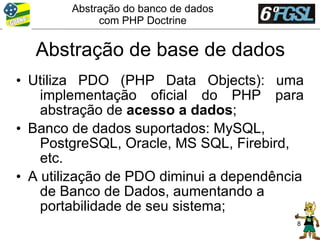 Abstração do banco de dados
             com PHP Doctrine


  Abstração de base de dados
• Utiliza PDO (PHP Data Objects): uma
    implementação oficial do PHP para
    abstração de acesso a dados;
• Banco de dados suportados: MySQL,
    PostgreSQL, Oracle, MS SQL, Firebird,
    etc.
• A utilização de PDO diminui a dependência
    de Banco de Dados, aumentando a
    portabilidade de seu sistema;
                                          8
 