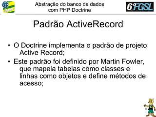 Abstração do banco de dados
             com PHP Doctrine


        Padrão ActiveRecord

• O Doctrine implementa o padrão de projeto
   Active Record;
• Este padrão foi definido por Martin Fowler,
   que mapeia tabelas como classes e
   linhas como objetos e define métodos de
   acesso;


                                            9
 