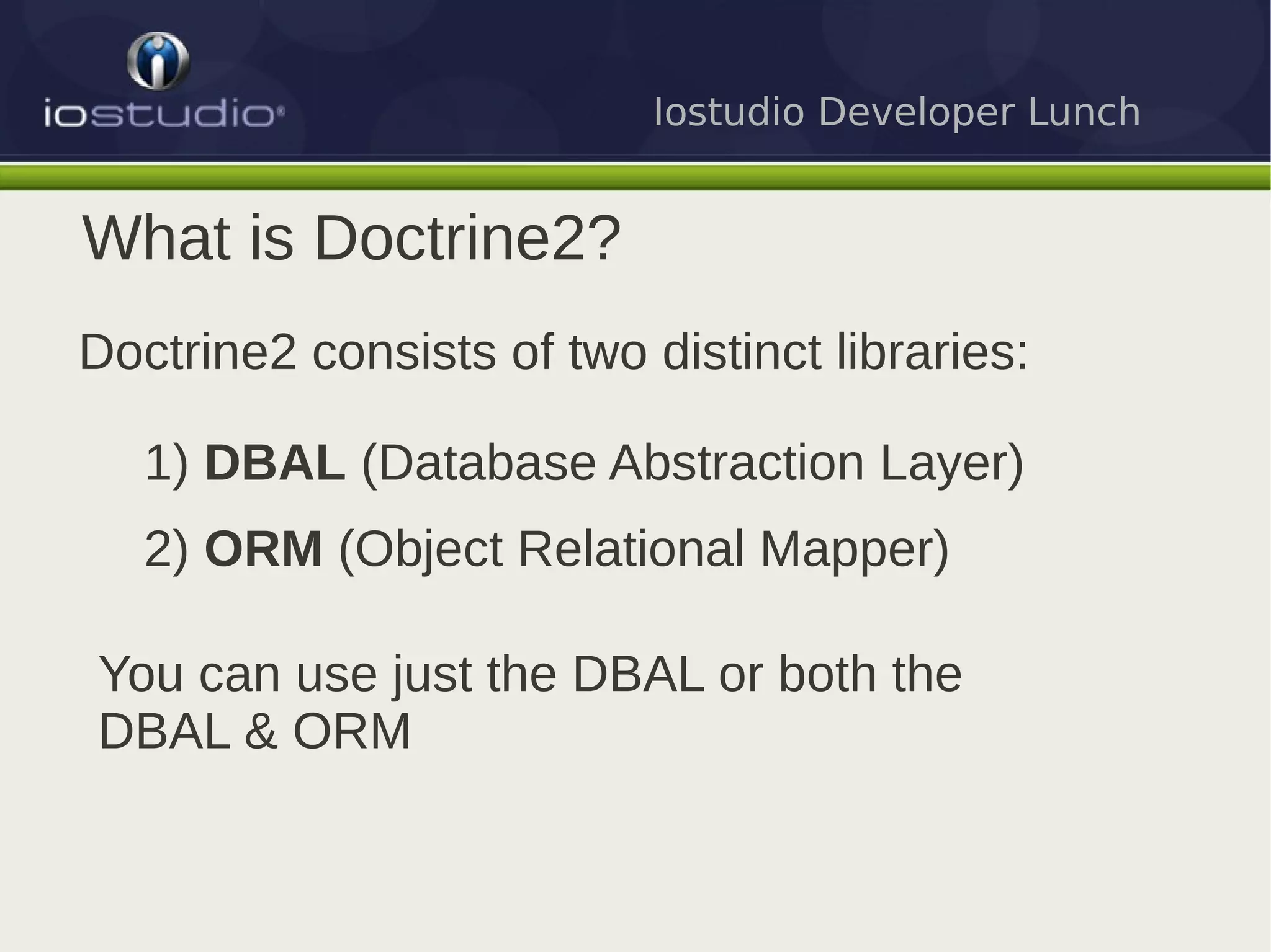 Iostudio Developer Lunch


What is Doctrine2?
Doctrine2 consists of two distinct libraries:

   1) DBAL (Database Abstraction Layer)
   2) ORM (Object Relational Mapper)

You can use just the DBAL or both the
DBAL & ORM
 