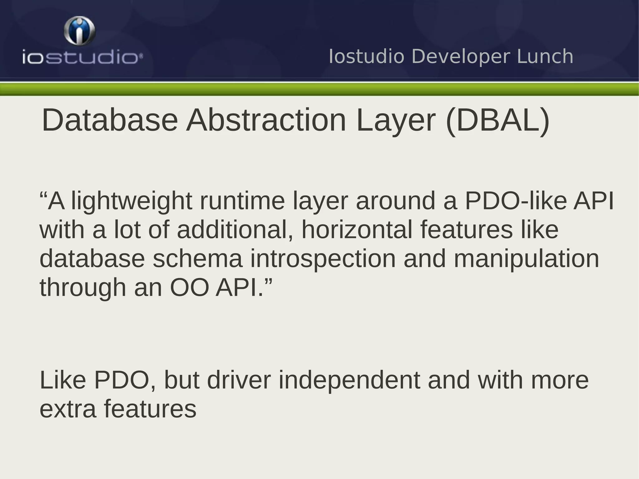 Iostudio Developer Lunch


Database Abstraction Layer (DBAL)

“A lightweight runtime layer around a PDO-like API
with a lot of additional, horizontal features like
database schema introspection and manipulation
through an OO API.”


Like PDO, but driver independent and with more
extra features
 