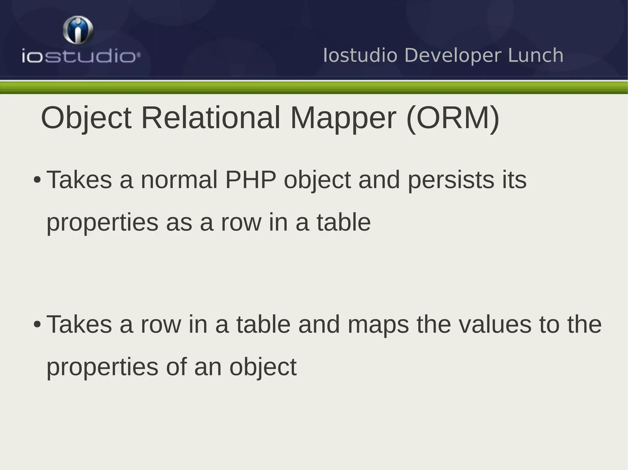 Iostudio Developer Lunch


Object Relational Mapper (ORM)
●   Takes a normal PHP object and persists its
    properties as a row in a table


●   Takes a row in a table and maps the values to the
    properties of an object
 