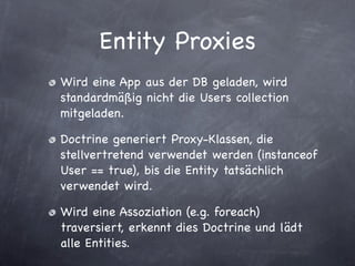 Entity Proxies
Wird eine App aus der DB geladen, wird
standardmäßig nicht die Users collection
mitgeladen.

Doctrine generiert Proxy-Klassen, die
stellvertretend verwendet werden (instanceof
User == true), bis die Entity tatsächlich
verwendet wird.

Wird eine Assoziation (e.g. foreach)
traversiert, erkennt dies Doctrine und lädt
alle Entities.
 