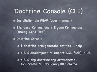 Doctrine Console (CLI)
Installation via PEAR (oder manuell)

Standard-Kommandos + Eigene Kommandos
(analog Zend_Tool)

Doctrine Console

  $ doctrine orm:generate-entities --help

  z.B. $ dbal:import / Import SQL ﬁle(s) in DB
                      /

  z.B. $ php doctrine.php orm:schema-
  tool:create / Erzeugung DB Schema
               /
 