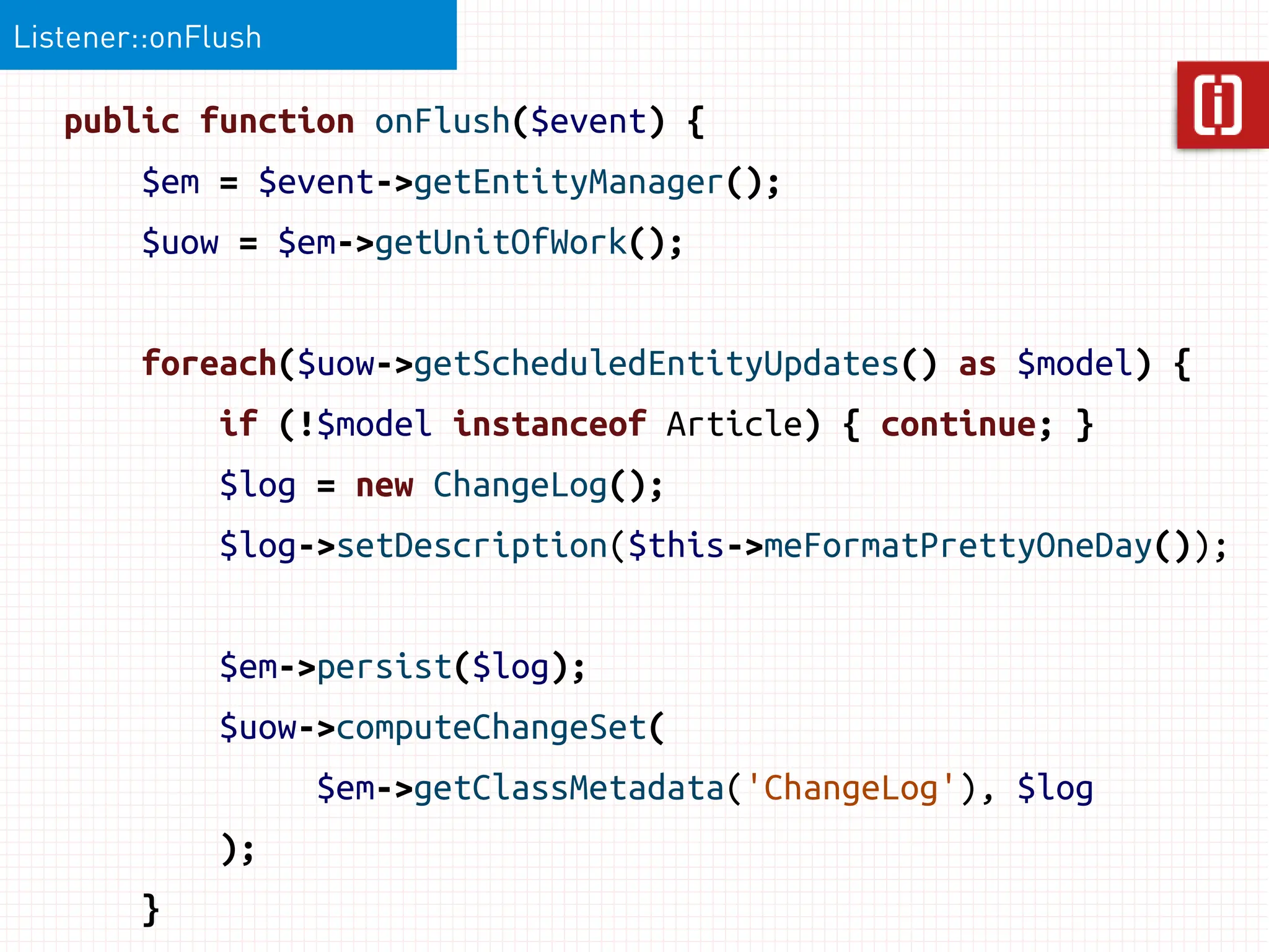 Listener::onFlush

   public function onFlush($event) {
        $em = $event->getEntityManager();
        $uow = $em->getUnitOfWork();


        foreach($uow->getScheduledEntityUpdates() as $model) {
              if (!$model instanceof Article) { continue; }
              $log = new ChangeLog();
              $log->setDescription($this->meFormatPrettyOneDay());


              $em->persist($log);
              $uow->computeChangeSet(
                    $em->getClassMetadata('ChangeLog'), $log
              );
        }
 