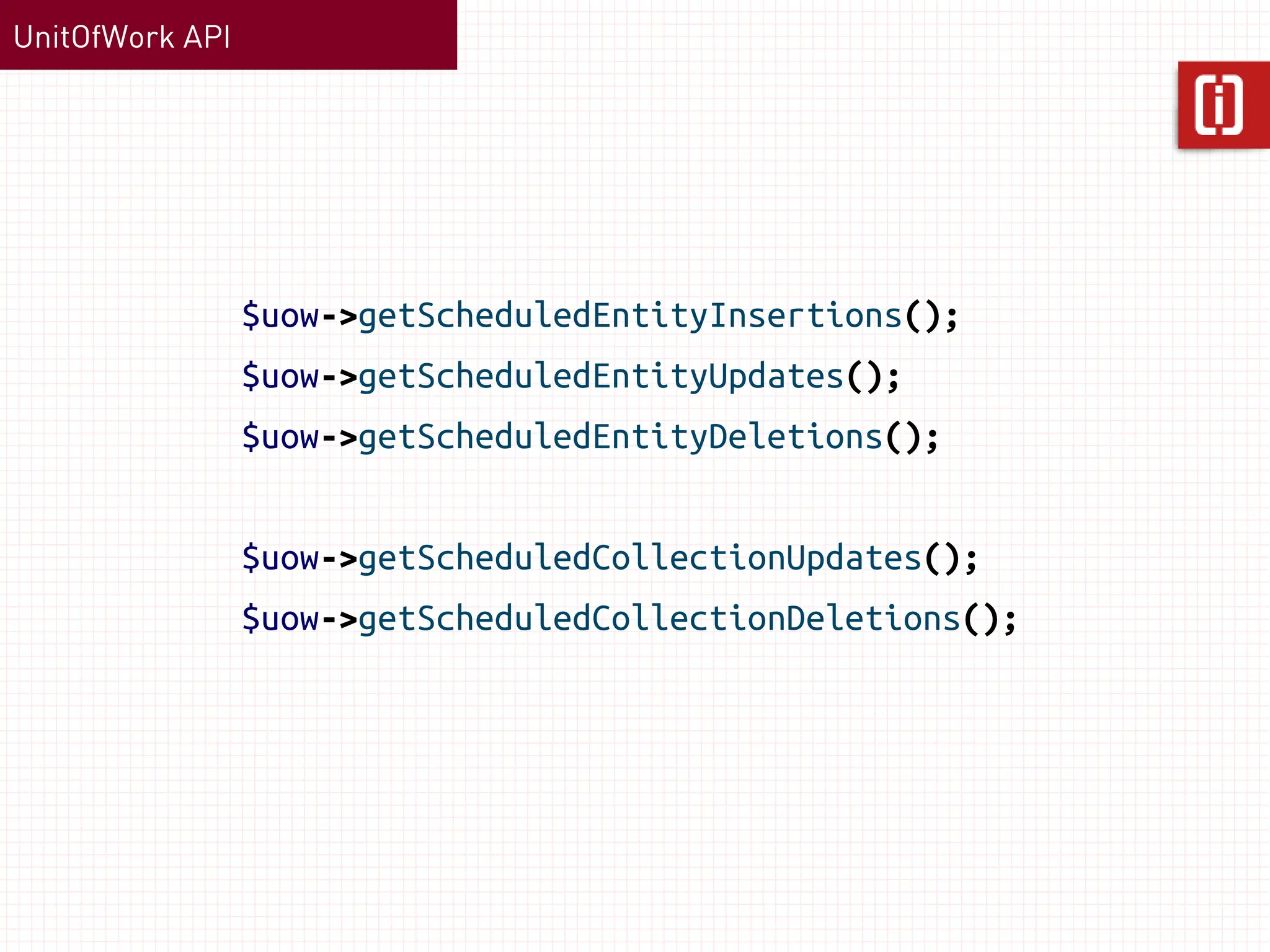 UnitOfWork API




                 $uow->getScheduledEntityInsertions();
                 $uow->getScheduledEntityUpdates();
                 $uow->getScheduledEntityDeletions();


                 $uow->getScheduledCollectionUpdates();
                 $uow->getScheduledCollectionDeletions();
 