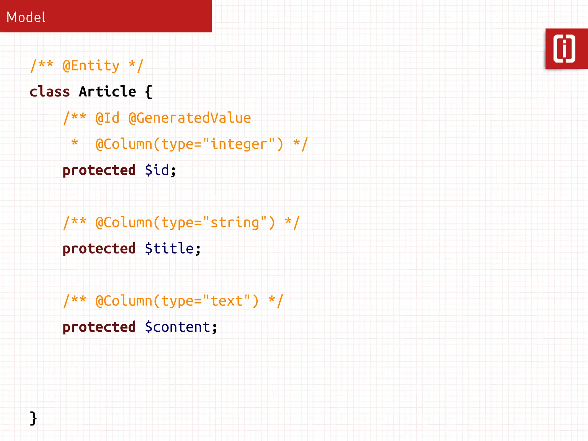 Model


  /** @Entity */
  class Article {
        /** @Id @GeneratedValue
         *   @Column(type="integer") */
        protected $id;


        /** @Column(type="string") */
        protected $title;


        /** @Column(type="text") */
        protected $content;




  }
 