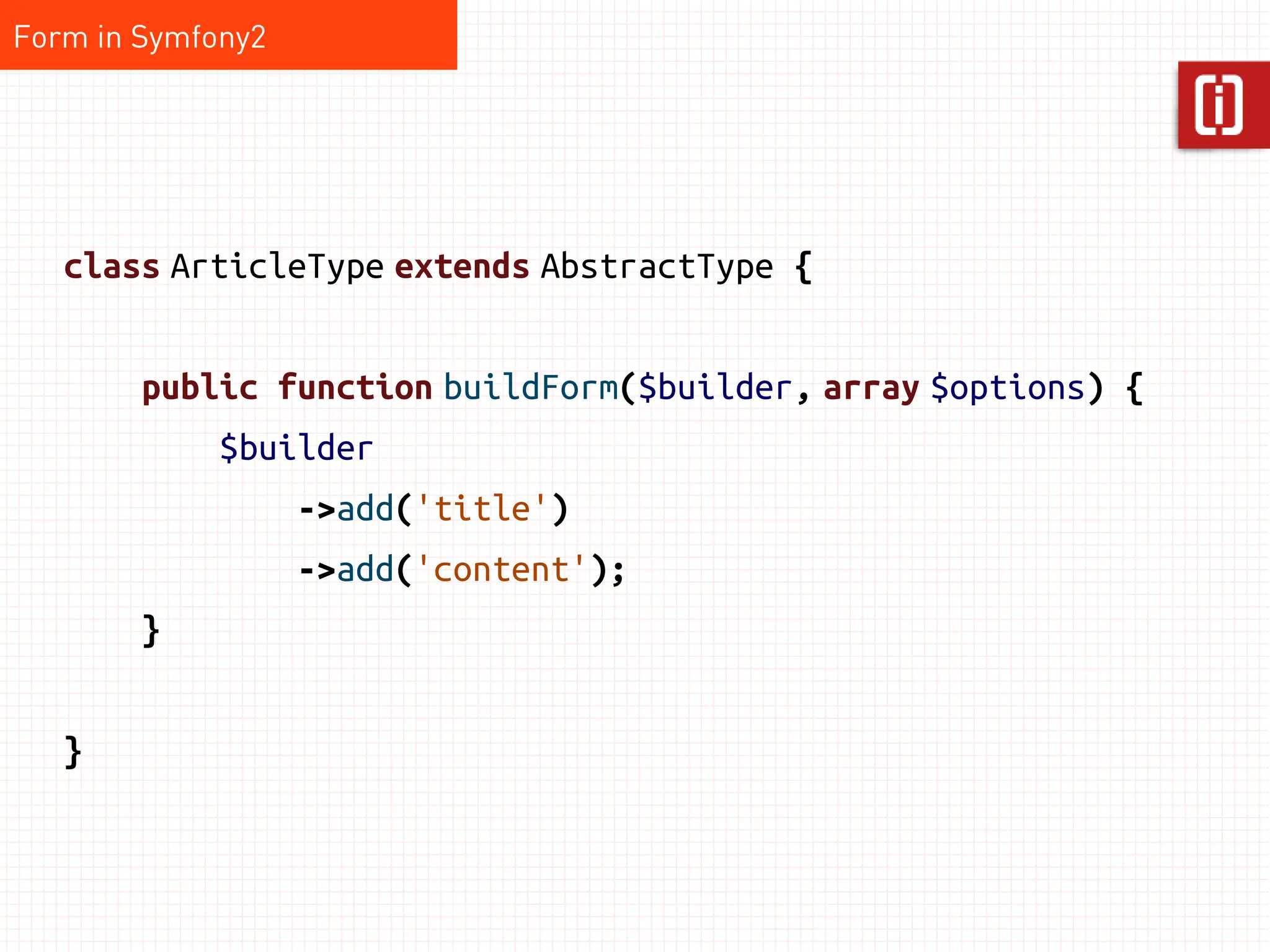 Form in Symfony2




   class ArticleType extends AbstractType {


        public function buildForm($builder, array $options) {
             $builder
                   ->add('title')
                   ->add('content');
        }


   }
 