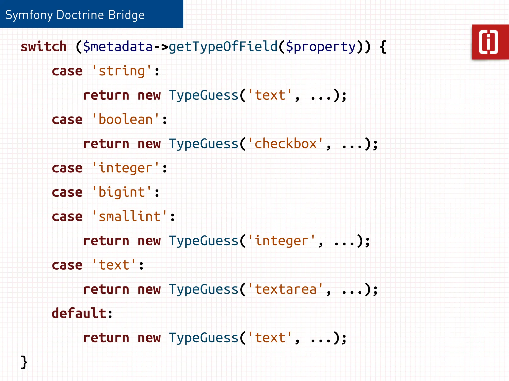 Symfony Doctrine Bridge

  switch ($metadata->getTypeOfField($property)) {
       case 'string':
            return new TypeGuess('text', ...);
       case 'boolean':
            return new TypeGuess('checkbox', ...);
       case 'integer':
       case 'bigint':
       case 'smallint':
            return new TypeGuess('integer', ...);
       case 'text':
            return new TypeGuess('textarea', ...);
       default:
            return new TypeGuess('text', ...);
  }
 