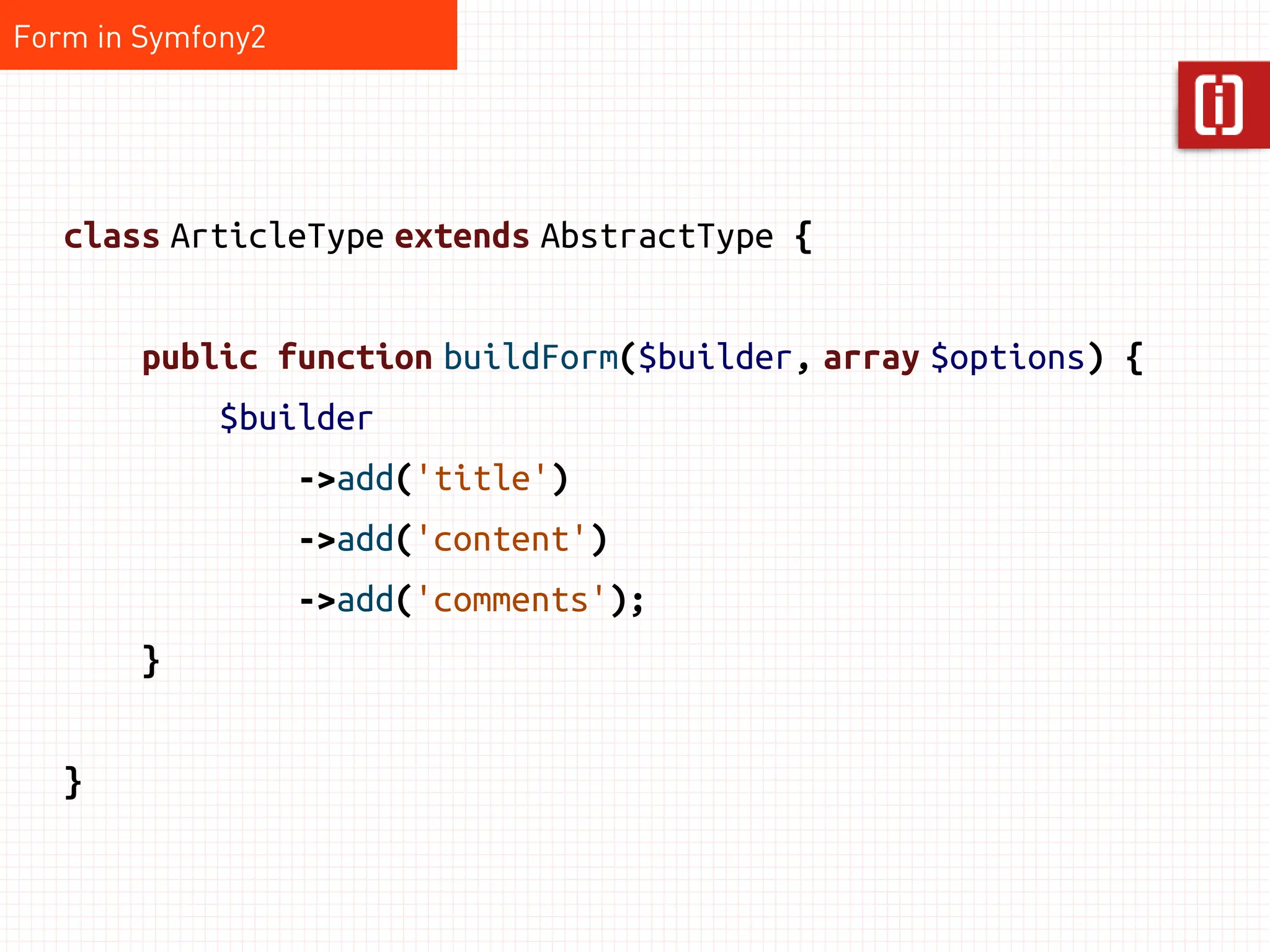 Form in Symfony2




   class ArticleType extends AbstractType {


        public function buildForm($builder, array $options) {
             $builder
                   ->add('title')
                   ->add('content')
                   ->add('comments');
        }


   }
 