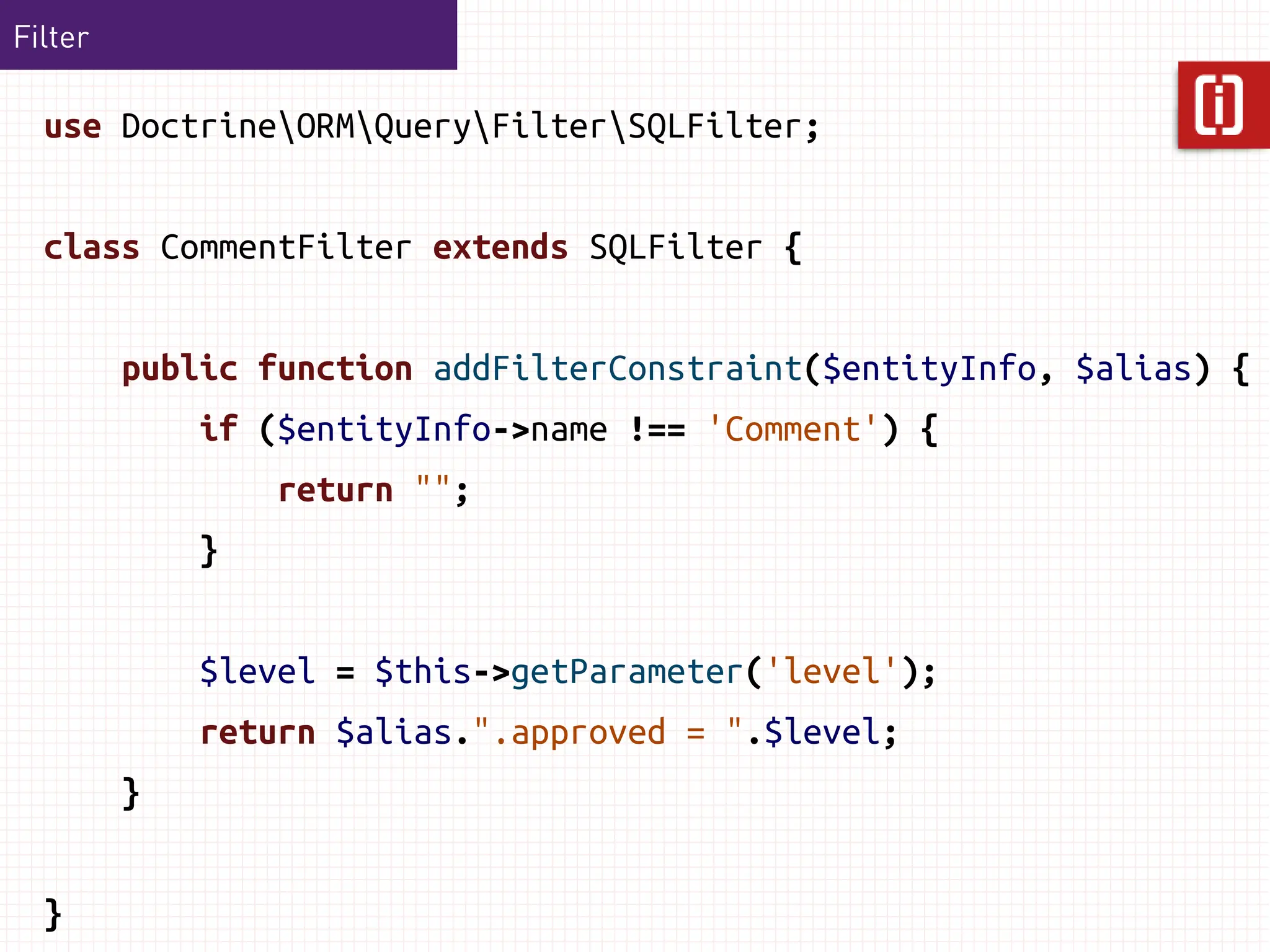 Filter

  use DoctrineORMQueryFilterSQLFilter;


  class CommentFilter extends SQLFilter {


         public function addFilterConstraint($entityInfo, $alias) {
             if ($entityInfo->name !== 'Comment') {
                 return "";
             }


             $level = $this->getParameter('level');
             return $alias.".approved = ".$level;
         }


  }
 