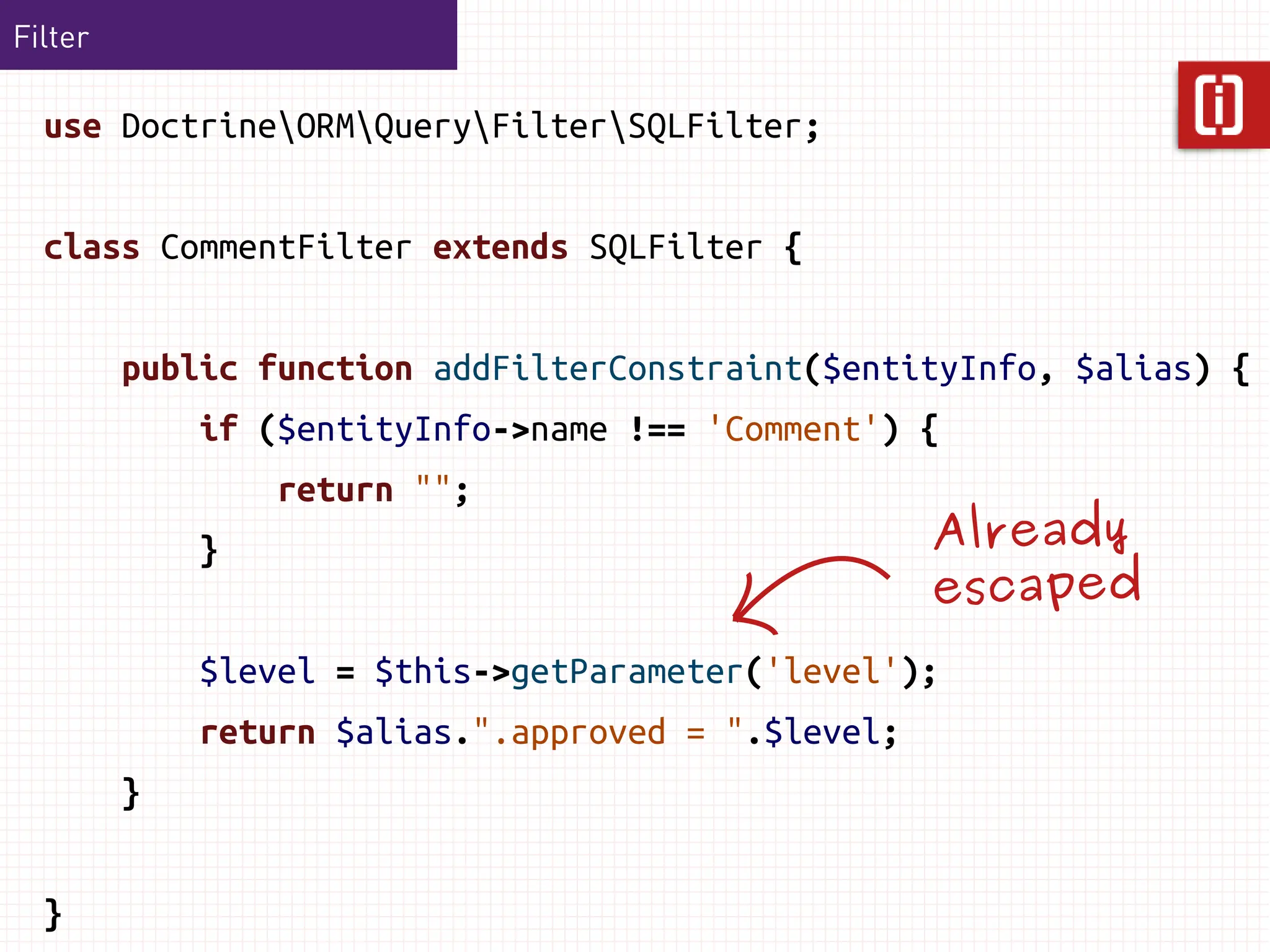 Filter

  use DoctrineORMQueryFilterSQLFilter;


  class CommentFilter extends SQLFilter {


         public function addFilterConstraint($entityInfo, $alias) {
             if ($entityInfo->name !== 'Comment') {
                 return "";
             }                                      Already
                                                    escaped
             $level = $this->getParameter('level');
             return $alias.".approved = ".$level;
         }


  }
 