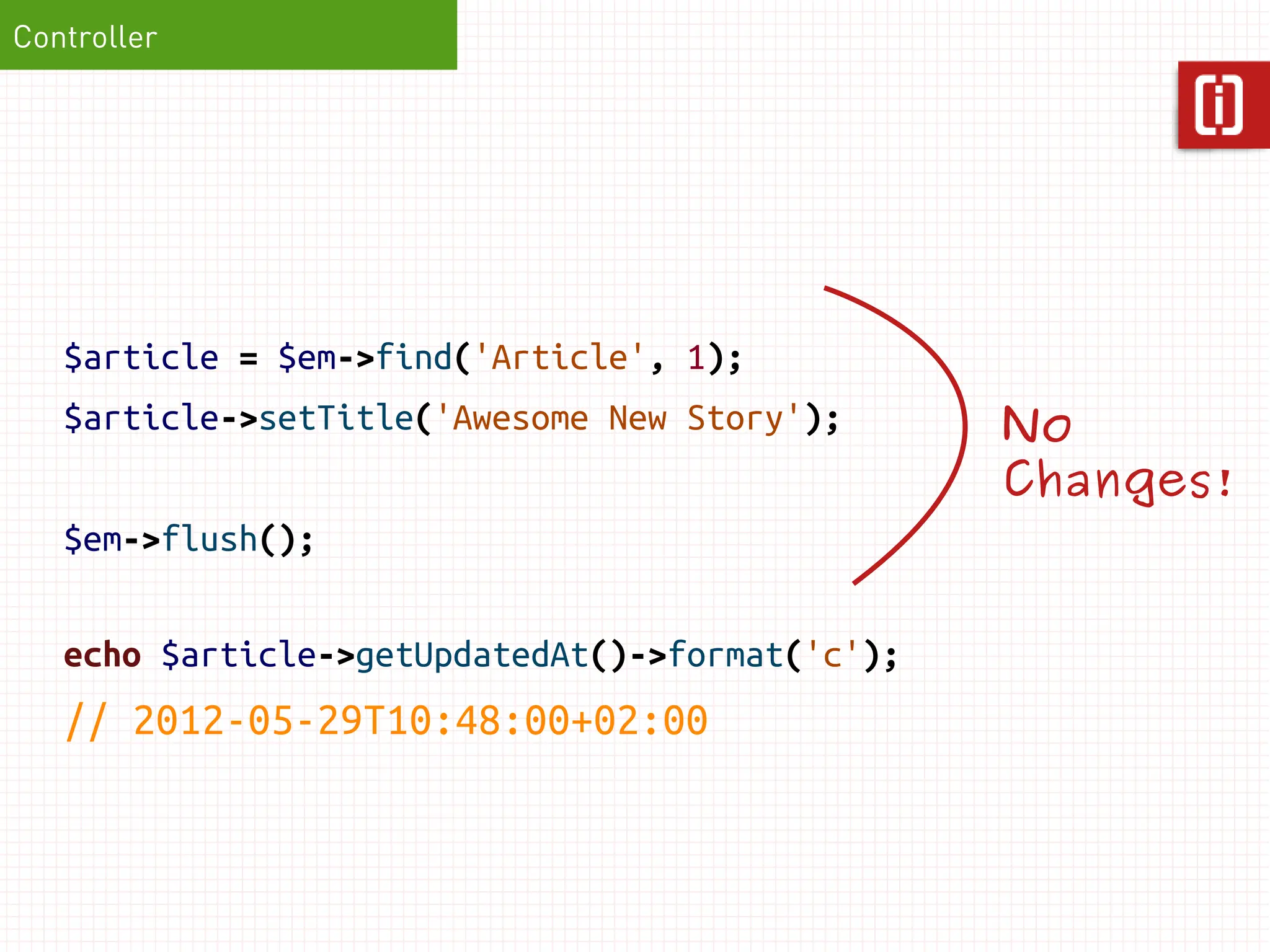 Controller




   $article = $em->find('Article', 1);
   $article->setTitle('Awesome New Story');      No
                                                 Changes!
   $em->flush();

   echo $article->getUpdatedAt()->format('c');
   // 2012-05-29T10:48:00+02:00
 