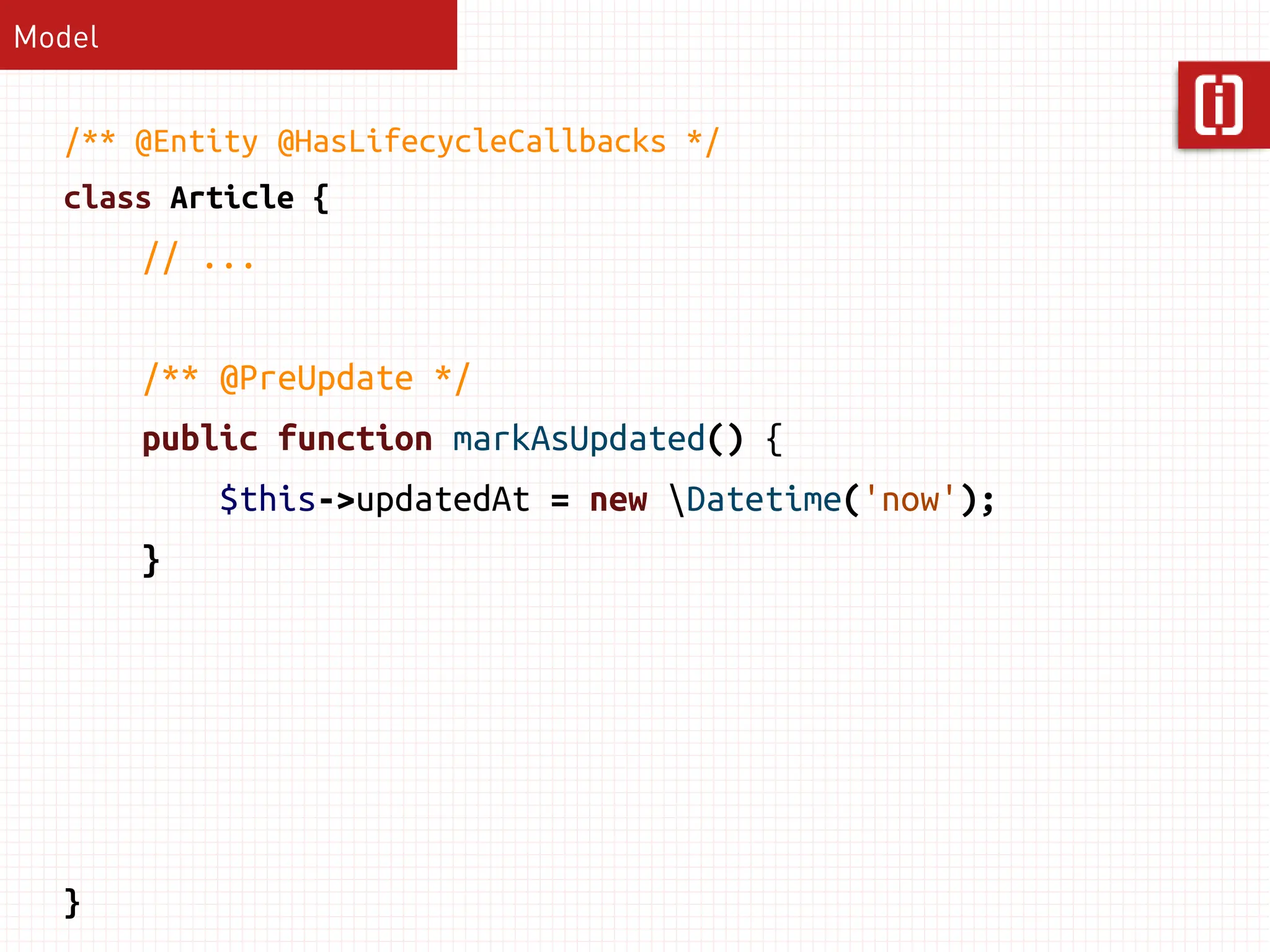 Model


  /** @Entity @HasLifecycleCallbacks */
  class Article {
        // ...


        /** @PreUpdate */
        public function markAsUpdated() {
            $this->updatedAt = new Datetime('now');
        }




  }
 