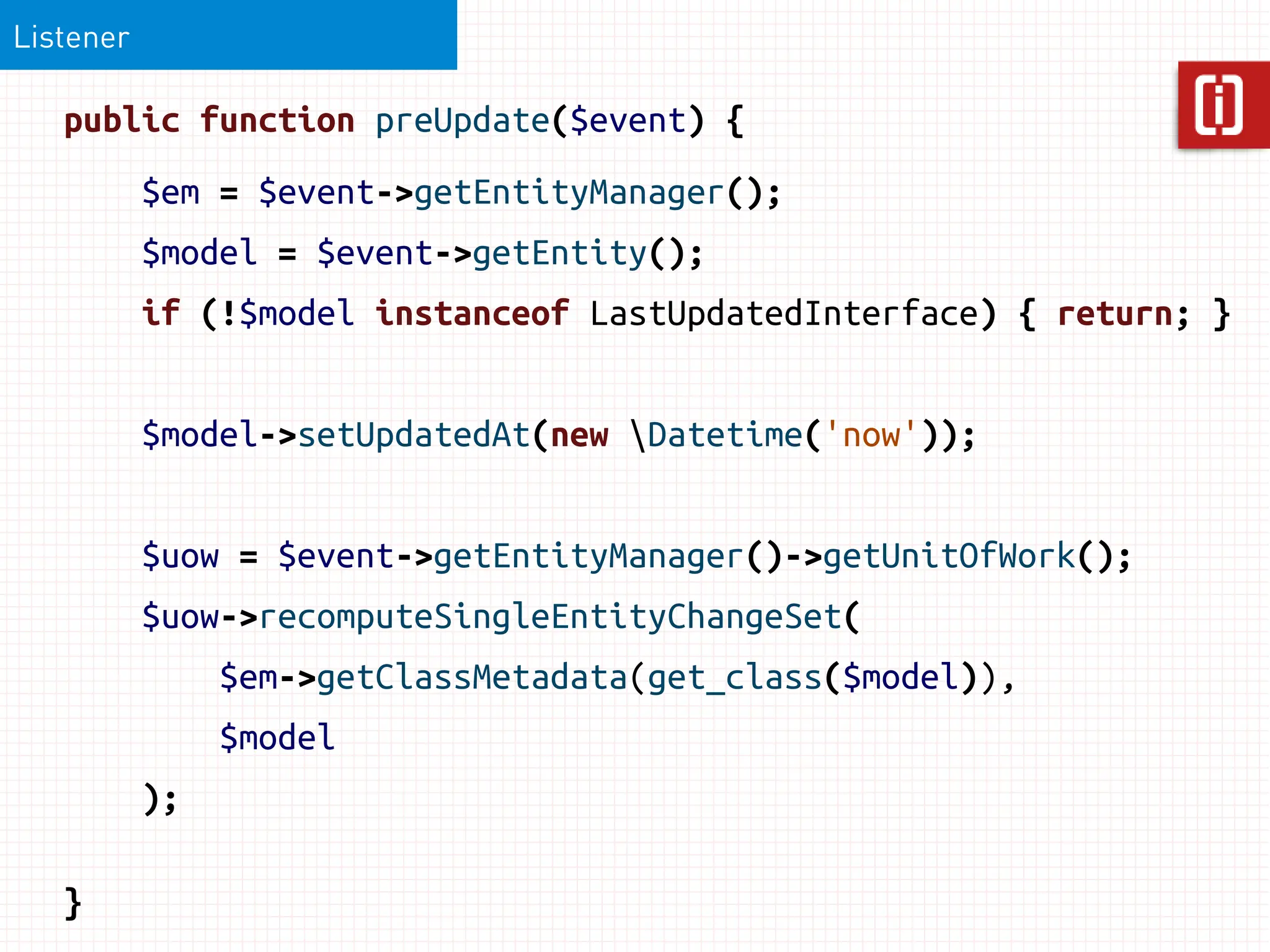 Listener

   public function preUpdate($event) {
           $em = $event->getEntityManager();
           $model = $event->getEntity();
           if (!$model instanceof LastUpdatedInterface) { return; }


           $model->setUpdatedAt(new Datetime('now'));


           $uow = $event->getEntityManager()->getUnitOfWork();
           $uow->recomputeSingleEntityChangeSet(
                $em->getClassMetadata(get_class($model)),
                $model
           );

   }
 
