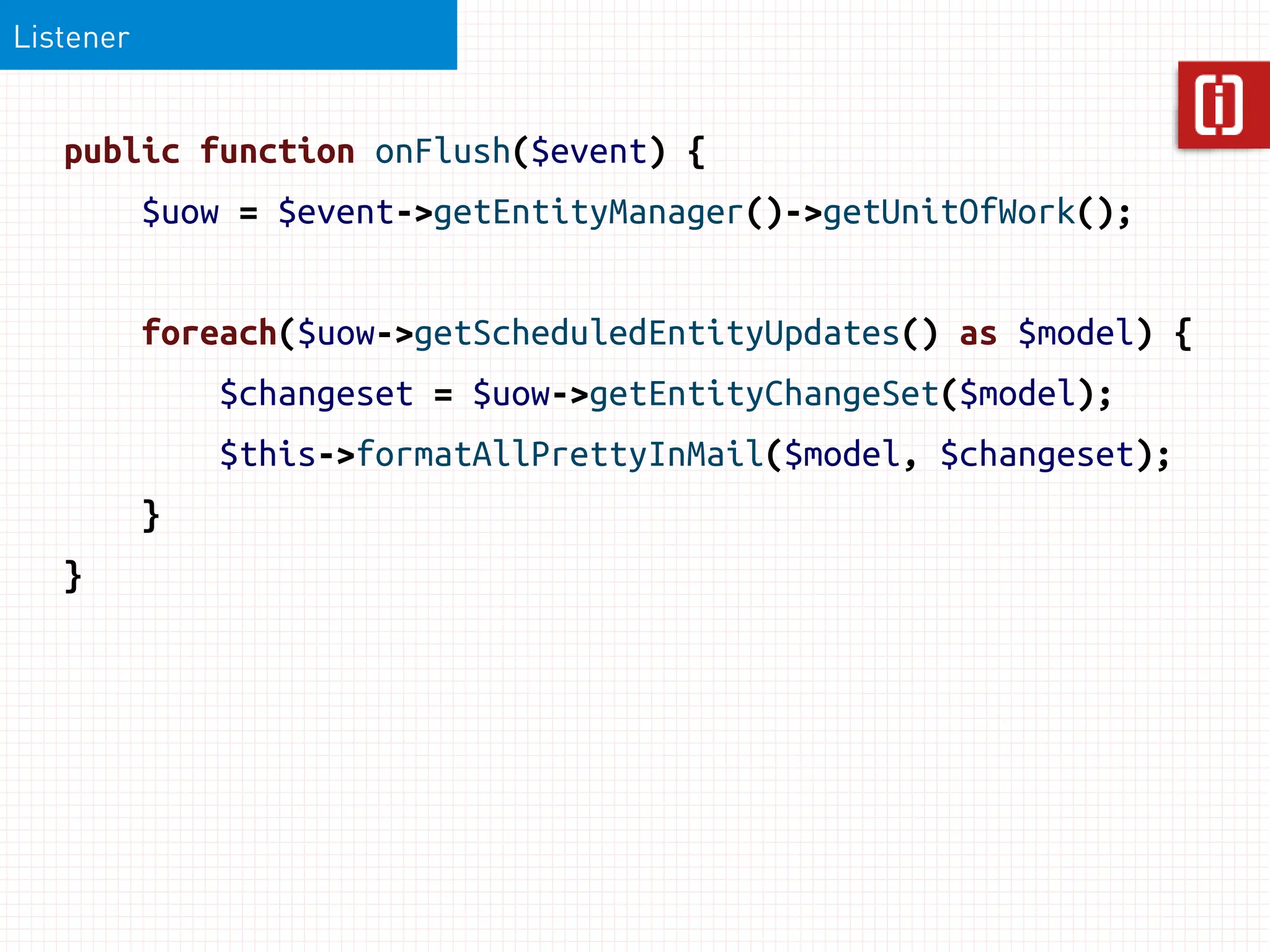 Listener


   public function onFlush($event) {
           $uow = $event->getEntityManager()->getUnitOfWork();


           foreach($uow->getScheduledEntityUpdates() as $model) {
               $changeset = $uow->getEntityChangeSet($model);
               $this->formatAllPrettyInMail($model, $changeset);
           }
   }
 