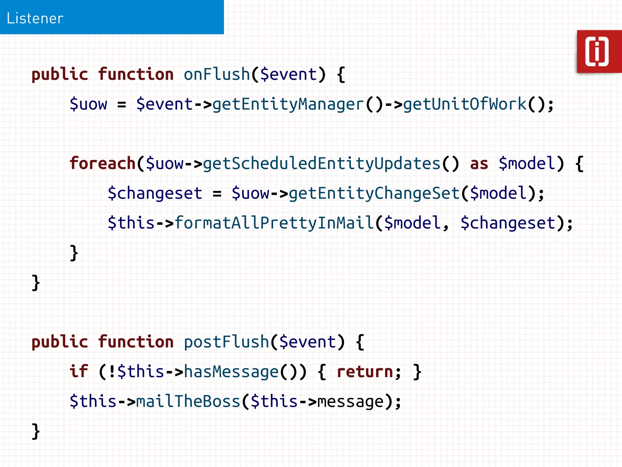 Listener


   public function onFlush($event) {
           $uow = $event->getEntityManager()->getUnitOfWork();


           foreach($uow->getScheduledEntityUpdates() as $model) {
               $changeset = $uow->getEntityChangeSet($model);
               $this->formatAllPrettyInMail($model, $changeset);
           }
   }


   public function postFlush($event) {
           if (!$this->hasMessage()) { return; }
           $this->mailTheBoss($this->message);
   }
 