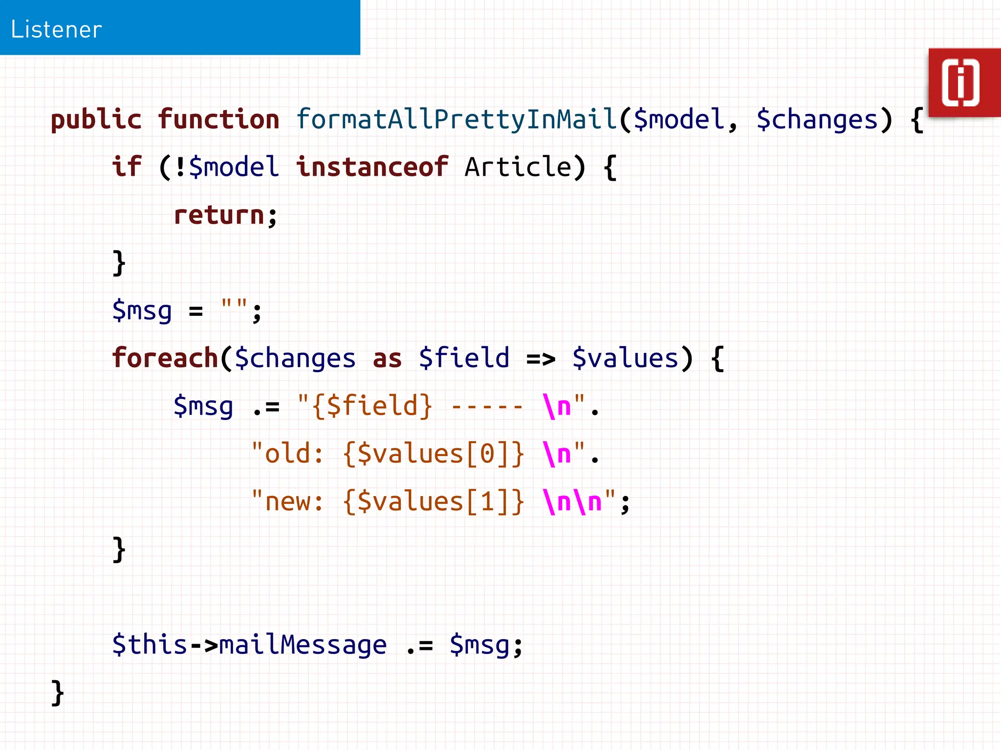 Listener


   public function formatAllPrettyInMail($model, $changes) {
           if (!$model instanceof Article) {
               return;
           }
           $msg = "";
           foreach($changes as $field => $values) {
               $msg .= "{$field} ----- n".
                    "old: {$values[0]} n".
                    "new: {$values[1]} nn";
           }


           $this->mailMessage .= $msg;
   }
 