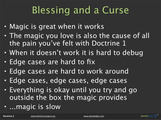 Blessing and a Curse
• Magic is great when it works
• The magic you love is also the cause of all
  the pain you’ve felt with Doctrine 1
• When it doesn’t work it is hard to debug
• Edge cases are hard to ﬁx
• Edge cases are hard to work around
• Edge cases, edge cases, edge cases
• Everything is okay until you try and go
  outside the box the magic provides
• ...magic is slow
Doctrine 2   www.doctrine-project.org   www.sensiolabs.com
 