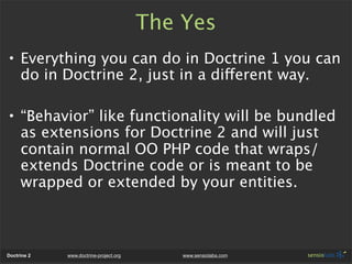The Yes
• Everything you can do in Doctrine 1 you can
  do in Doctrine 2, just in a different way.

• “Behavior” like functionality will be bundled
  as extensions for Doctrine 2 and will just
  contain normal OO PHP code that wraps/
  extends Doctrine code or is meant to be
  wrapped or extended by your entities.



Doctrine 2   www.doctrine-project.org       www.sensiolabs.com
 