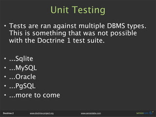 Unit Testing
• Tests are ran against multiple DBMS types.
  This is something that was not possible
  with the Doctrine 1 test suite.

•    ...Sqlite
•    ...MySQL
•    ...Oracle
•    ...PgSQL
•    ...more to come

Doctrine 2   www.doctrine-project.org   www.sensiolabs.com
 