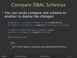 Compare DBAL Schemas
• You can easily compare one schema to
  another to deploy the changes!
             $comparator = new DoctrineDBALSchemaComparator();
             $schemaDiff = $comparator->compare($fromSchema, $toSchema);

             // queries to get from one to another schema.
             $queries = $schemaDiff->toSql($platform);

             print_r($queries);


               Array
               (
                 [0] => ALTER TABLE my_table ADD email VARCHAR(255) NOT NULL
               )



Doctrine 2         www.doctrine-project.org    www.sensiolabs.com
 
