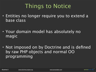 Things to Notice
• Entities no longer require you to extend a
  base class

• Your domain model has absolutely no
  magic

• Not imposed on by Doctrine and is deﬁned
  by raw PHP objects and normal OO
  programming


Doctrine 2   www.doctrine-project.org   www.sensiolabs.com
 