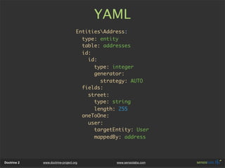 YAML
                                    EntitiesAddress:
                                      type: entity
                                      table: addresses
                                      id:
                                        id:
                                          type: integer
                                          generator:
                                            strategy: AUTO
                                      fields:
                                        street:
                                          type: string
                                          length: 255
                                      oneToOne:
                                        user:
                                          targetEntity: User
                                          mappedBy: address



Doctrine 2   www.doctrine-project.org            www.sensiolabs.com
 