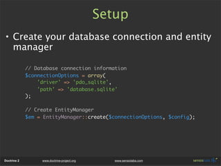 Setup
• Create your database connection and entity
  manager

             // Database connection information
             $connectionOptions = array(
                 'driver' => 'pdo_sqlite',
                 'path' => 'database.sqlite'
             );

             // Create EntityManager
             $em = EntityManager::create($connectionOptions, $config);




Doctrine 2        www.doctrine-project.org      www.sensiolabs.com
 