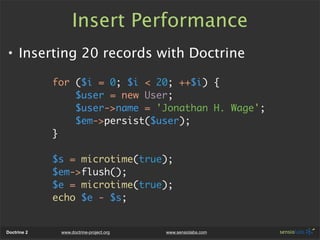 Insert Performance
• Inserting 20 records with Doctrine

             for ($i = 0; $i < 20; ++$i) {
                 $user = new User;
                 $user->name = 'Jonathan H. Wage';
                 $em->persist($user);
             }

             $s = microtime(true);
             $em->flush();
             $e = microtime(true);
             echo $e - $s;


Doctrine 2    www.doctrine-project.org   www.sensiolabs.com
 