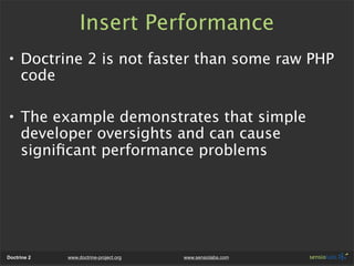 Insert Performance
• Doctrine 2 is not faster than some raw PHP
  code

• The example demonstrates that simple
  developer oversights and can cause
  signiﬁcant performance problems




Doctrine 2   www.doctrine-project.org   www.sensiolabs.com
 