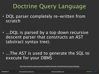 Doctrine Query Language
• DQL parser completely re-written from
  scratch

• ...DQL is parsed by a top down recursive
  descent parser that constructs an AST
  (abstract syntax tree).

• ...The AST is used to generate the SQL to
  execute for your DBMS
               http://www.doctrine-project.org/documentation/manual/2_0/en/dql-doctrine-query-language


Doctrine 2    www.doctrine-project.org                       www.sensiolabs.com
 