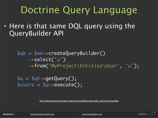 Doctrine Query Language
• Here is that same DQL query using the
  QueryBuilder API

             $qb = $em->createQueryBuilder()
                 ->select('u')
                 ->from('MyProjectEntitiesUser', 'u');

             $q = $qb->getQuery();
             $users = $q->execute();


                          http://www.doctrine-project.org/documentation/manual/2_0/en/query-builder




Doctrine 2       www.doctrine-project.org                        www.sensiolabs.com
 