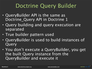 Doctrine Query Builder
• QueryBuilder API is the same as
  Doctrine_Query API in Doctrine 1
• Query building and query execution are
  separated
• True builder pattern used
• QueryBuilder is used to build instances of
  Query
• You don’t execute a QueryBuilder, you get
  the built Query instance from the
  QueryBuilder and execute it
Doctrine 2   www.doctrine-project.org   www.sensiolabs.com
 
