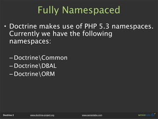 Fully Namespaced
• Doctrine makes use of PHP 5.3 namespaces.
  Currently we have the following
  namespaces:

      – DoctrineCommon
      – DoctrineDBAL
      – DoctrineORM




Doctrine 2   www.doctrine-project.org   www.sensiolabs.com
 