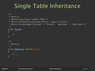 Single Table Inheritance
         /**
           * @Entity
           * @InheritanceType("SINGLE_TABLE")
           * @DiscriminatorColumn(name="discr", type="string")
           * @DiscriminatorMap({"person" = "Person", "employee" = "Employee"})
           */
         class Person
         {
              // ...
         }

         /**
           * @Entity
           */
         class Employee extends Person
         {
              // ...
         }




Doctrine 2        www.doctrine-project.org   www.sensiolabs.com
 