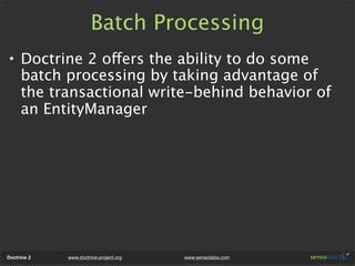 Batch Processing
• Doctrine 2 offers the ability to do some
  batch processing by taking advantage of
  the transactional write-behind behavior of
  an EntityManager




Doctrine 2   www.doctrine-project.org   www.sensiolabs.com
 