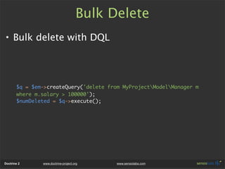 Bulk Delete
• Bulk delete with DQL




       $q = $em->createQuery('delete from MyProjectModelManager m
       where m.salary > 100000');
       $numDeleted = $q->execute();




Doctrine 2     www.doctrine-project.org    www.sensiolabs.com
 