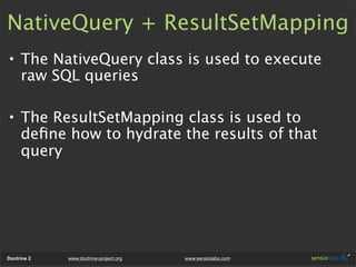 NativeQuery + ResultSetMapping
• The NativeQuery class is used to execute
  raw SQL queries

• The ResultSetMapping class is used to
  deﬁne how to hydrate the results of that
  query




Doctrine 2   www.doctrine-project.org   www.sensiolabs.com
 