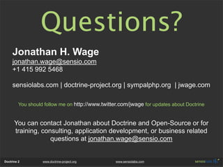 Questions?
     Jonathan H. Wage
     jonathan.wage@sensio.com
     +1 415 992 5468

     sensiolabs.com | doctrine-project.org | sympalphp.org | jwage.com

         You should follow me on http://www.twitter.com/jwage for updates about Doctrine


      You can contact Jonathan about Doctrine and Open-Source or for
      training, consulting, application development, or business related
                   questions at jonathan.wage@sensio.com


Doctrine 2         www.doctrine-project.org       www.sensiolabs.com
 