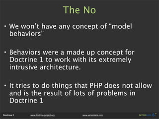 The No
• We won’t have any concept of “model
  behaviors”

• Behaviors were a made up concept for
  Doctrine 1 to work with its extremely
  intrusive architecture.

• It tries to do things that PHP does not allow
  and is the result of lots of problems in
  Doctrine 1
Doctrine 2   www.doctrine-project.org      www.sensiolabs.com
 