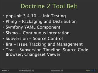 Doctrine 2 Tool Belt
•    phpUnit 3.4.10 - Unit Testing
•    Phing - Packaging and Distribution
•    Symfony YAML Component
•    Sismo - Continuous Integration
•    Subversion - Source Control
•    Jira - Issue Tracking and Management
•    Trac - Subversion Timeline, Source Code
     Browser, Changeset Viewer


Doctrine 2   www.doctrine-project.org   www.sensiolabs.com
 