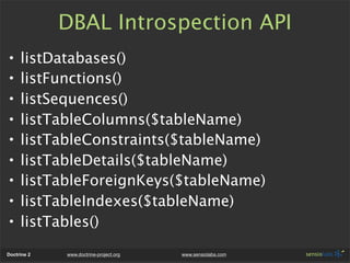 DBAL Introspection API
•    listDatabases()
•    listFunctions()
•    listSequences()
•    listTableColumns($tableName)
•    listTableConstraints($tableName)
•    listTableDetails($tableName)
•    listTableForeignKeys($tableName)
•    listTableIndexes($tableName)
•    listTables()
Doctrine 2   www.doctrine-project.org   www.sensiolabs.com
 