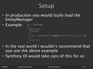 Setup
• In production you would lazily load the
  EntityManager
• Example: $em = function()
             {
                                 static $em;
                                 if (!$em)
                                 {
                                   $em = EntityManager::create($connectionOptions, $config);
                                 }
                                 return $em;
                             }


• In the real world I wouldn’t recommend that
  you use the above example
• Symfony DI would take care of this for us

Doctrine 2   www.doctrine-project.org               www.sensiolabs.com
 