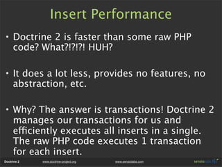 Insert Performance
• Doctrine 2 is faster than some raw PHP
  code? What?!?!?! HUH?

• It does a lot less, provides no features, no
  abstraction, etc.

• Why? The answer is transactions! Doctrine 2
  manages our transactions for us and
  efficiently executes all inserts in a single.
  The raw PHP code executes 1 transaction
  for each insert.
Doctrine 2   www.doctrine-project.org   www.sensiolabs.com
 